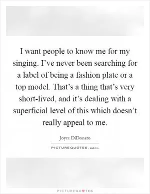 I want people to know me for my singing. I’ve never been searching for a label of being a fashion plate or a top model. That’s a thing that’s very short-lived, and it’s dealing with a superficial level of this which doesn’t really appeal to me Picture Quote #1