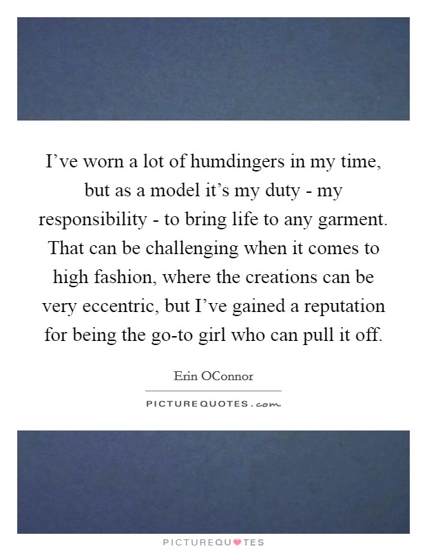 I've worn a lot of humdingers in my time, but as a model it's my duty - my responsibility - to bring life to any garment. That can be challenging when it comes to high fashion, where the creations can be very eccentric, but I've gained a reputation for being the go-to girl who can pull it off. Picture Quote #1