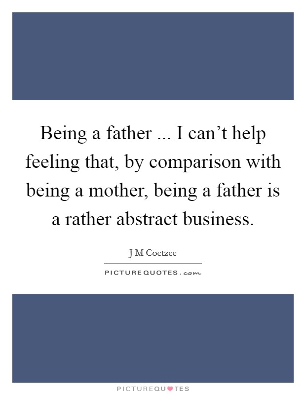 Being a father ... I can't help feeling that, by comparison with being a mother, being a father is a rather abstract business. Picture Quote #1