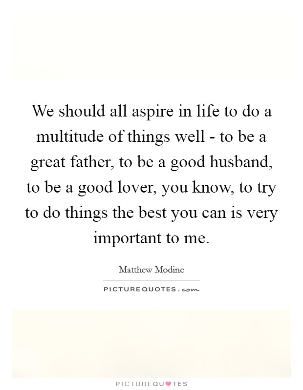 We should all aspire in life to do a multitude of things well - to be a great father, to be a good husband, to be a good lover, you know, to try to do things the best you can is very important to me. Picture Quote #1