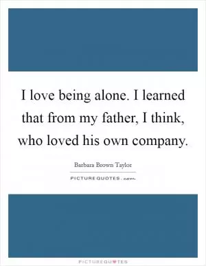 I love being alone. I learned that from my father, I think, who loved his own company Picture Quote #1