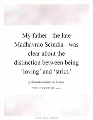 My father - the late Madhavrao Scindia - was clear about the distinction between being ‘loving’ and ‘strict.’ Picture Quote #1