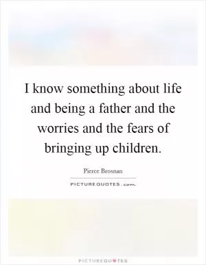 I know something about life and being a father and the worries and the fears of bringing up children Picture Quote #1