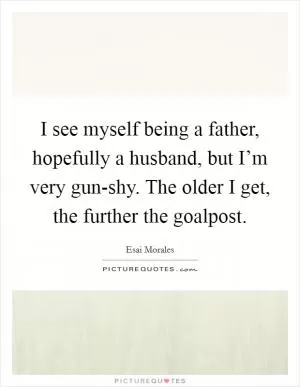 I see myself being a father, hopefully a husband, but I’m very gun-shy. The older I get, the further the goalpost Picture Quote #1