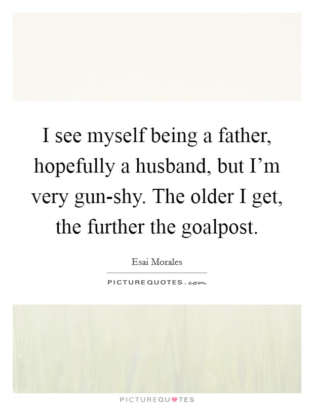 I see myself being a father, hopefully a husband, but I'm very gun-shy. The older I get, the further the goalpost. Picture Quote #1
