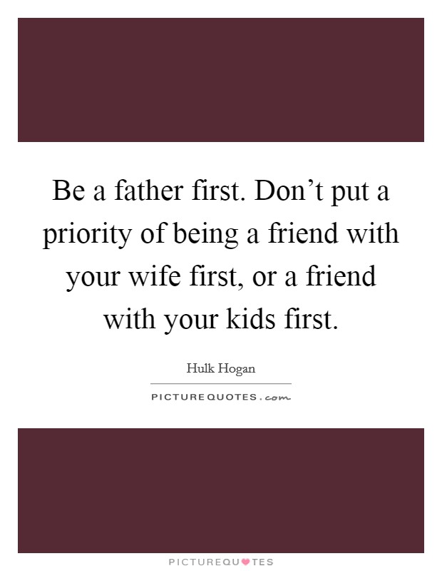 Be a father first. Don't put a priority of being a friend with your wife first, or a friend with your kids first. Picture Quote #1