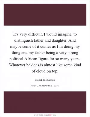 It’s very difficult, I would imagine, to distinguish father and daughter. And maybe some of it comes as I’m doing my thing and my father being a very strong political African figure for so many years. Whatever he does is almost like some kind of cloud on top Picture Quote #1