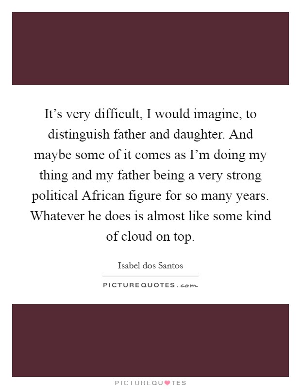 It's very difficult, I would imagine, to distinguish father and daughter. And maybe some of it comes as I'm doing my thing and my father being a very strong political African figure for so many years. Whatever he does is almost like some kind of cloud on top. Picture Quote #1