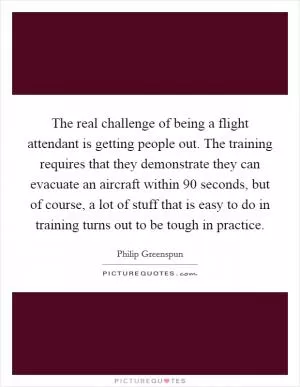 The real challenge of being a flight attendant is getting people out. The training requires that they demonstrate they can evacuate an aircraft within 90 seconds, but of course, a lot of stuff that is easy to do in training turns out to be tough in practice Picture Quote #1