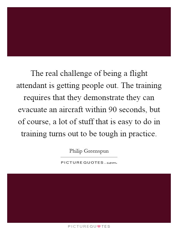 The real challenge of being a flight attendant is getting people out. The training requires that they demonstrate they can evacuate an aircraft within 90 seconds, but of course, a lot of stuff that is easy to do in training turns out to be tough in practice. Picture Quote #1