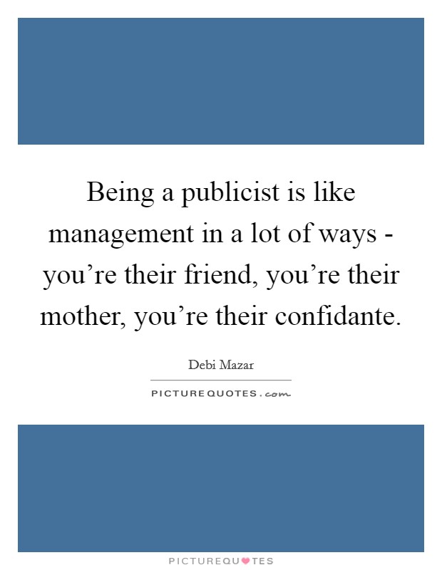 Being a publicist is like management in a lot of ways - you're their friend, you're their mother, you're their confidante. Picture Quote #1