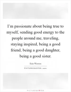 I’m passionate about being true to myself, sending good energy to the people around me, traveling, staying inspired, being a good friend, being a good daughter, being a good sister Picture Quote #1