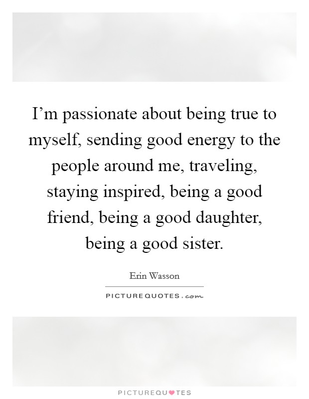 I'm passionate about being true to myself, sending good energy to the people around me, traveling, staying inspired, being a good friend, being a good daughter, being a good sister. Picture Quote #1