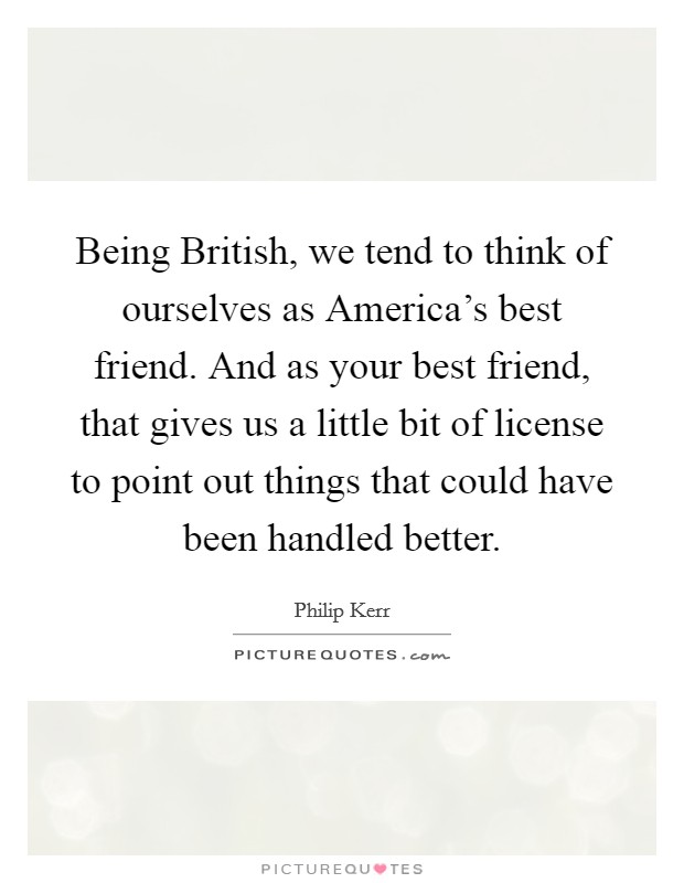 Being British, we tend to think of ourselves as America's best friend. And as your best friend, that gives us a little bit of license to point out things that could have been handled better. Picture Quote #1