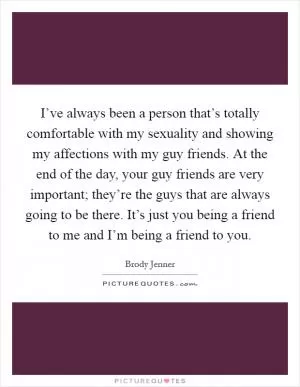 I’ve always been a person that’s totally comfortable with my sexuality and showing my affections with my guy friends. At the end of the day, your guy friends are very important; they’re the guys that are always going to be there. It’s just you being a friend to me and I’m being a friend to you Picture Quote #1