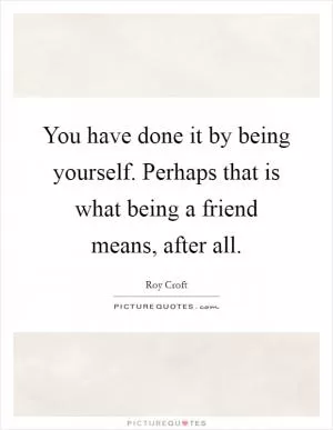 You have done it by being yourself. Perhaps that is what being a friend means, after all Picture Quote #1