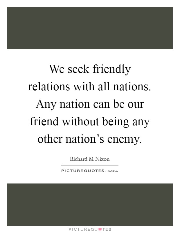 We seek friendly relations with all nations. Any nation can be our friend without being any other nation's enemy. Picture Quote #1