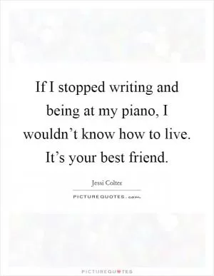 If I stopped writing and being at my piano, I wouldn’t know how to live. It’s your best friend Picture Quote #1