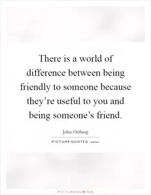 There is a world of difference between being friendly to someone because they’re useful to you and being someone’s friend Picture Quote #1
