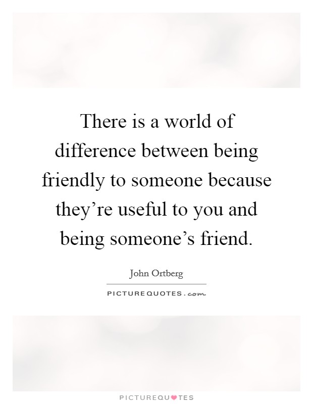 There is a world of difference between being friendly to someone because they're useful to you and being someone's friend. Picture Quote #1