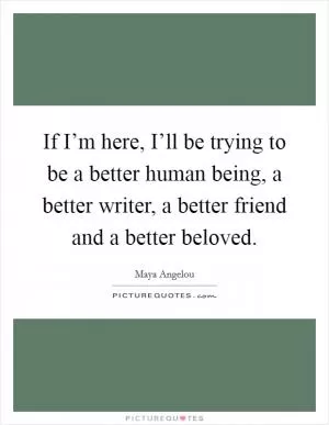 If I’m here, I’ll be trying to be a better human being, a better writer, a better friend and a better beloved Picture Quote #1