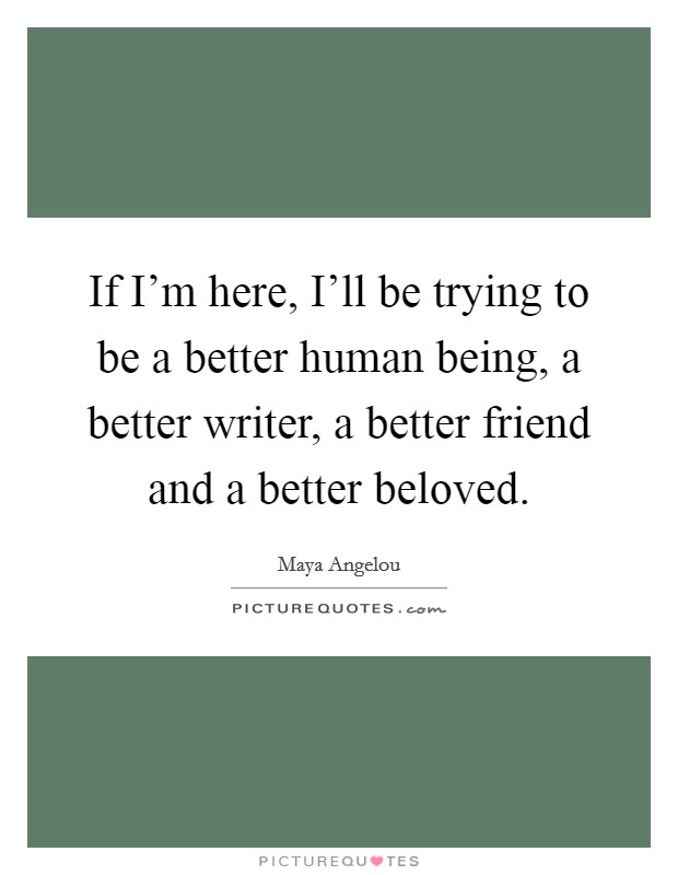If I'm here, I'll be trying to be a better human being, a better writer, a better friend and a better beloved. Picture Quote #1
