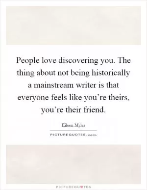 People love discovering you. The thing about not being historically a mainstream writer is that everyone feels like you’re theirs, you’re their friend Picture Quote #1