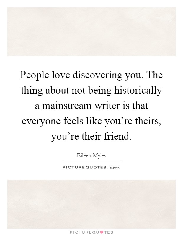 People love discovering you. The thing about not being historically a mainstream writer is that everyone feels like you're theirs, you're their friend. Picture Quote #1