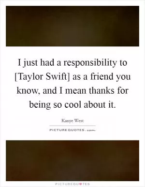 I just had a responsibility to [Taylor Swift] as a friend you know, and I mean thanks for being so cool about it Picture Quote #1