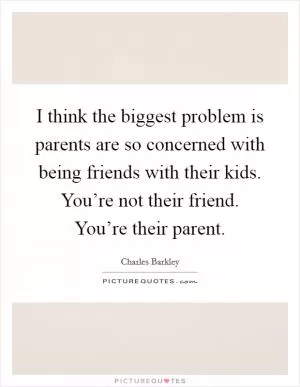 I think the biggest problem is parents are so concerned with being friends with their kids. You’re not their friend. You’re their parent Picture Quote #1
