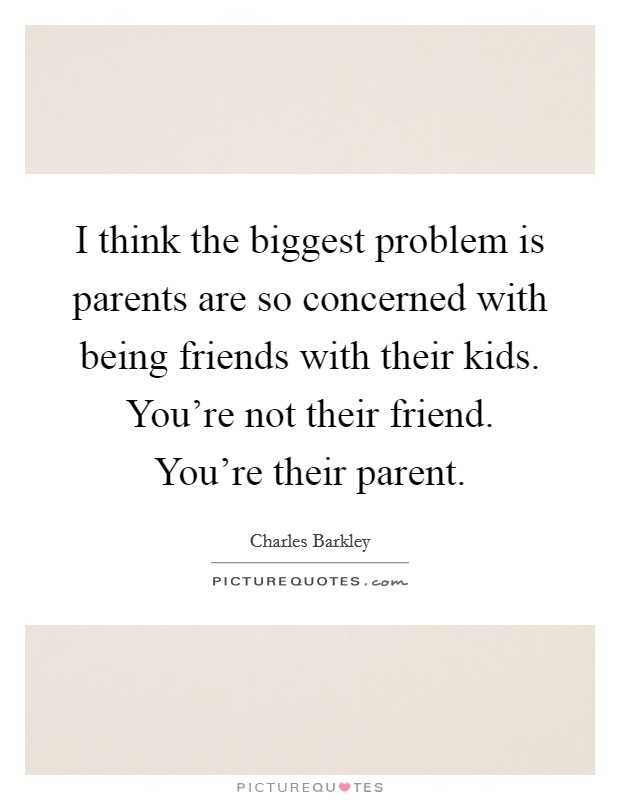 I think the biggest problem is parents are so concerned with being friends with their kids. You're not their friend. You're their parent. Picture Quote #1