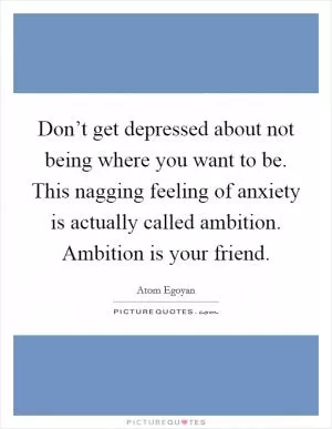 Don’t get depressed about not being where you want to be. This nagging feeling of anxiety is actually called ambition. Ambition is your friend Picture Quote #1