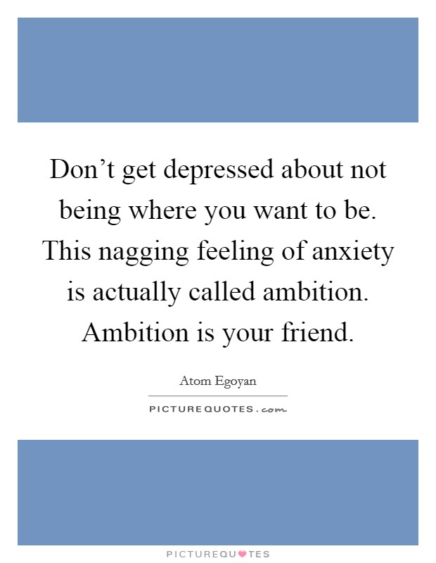 Don't get depressed about not being where you want to be. This nagging feeling of anxiety is actually called ambition. Ambition is your friend. Picture Quote #1
