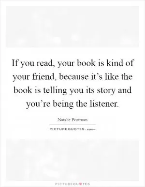 If you read, your book is kind of your friend, because it’s like the book is telling you its story and you’re being the listener Picture Quote #1