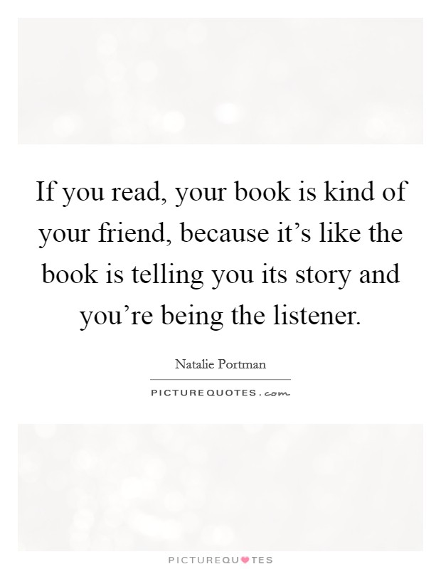 If you read, your book is kind of your friend, because it's like the book is telling you its story and you're being the listener. Picture Quote #1