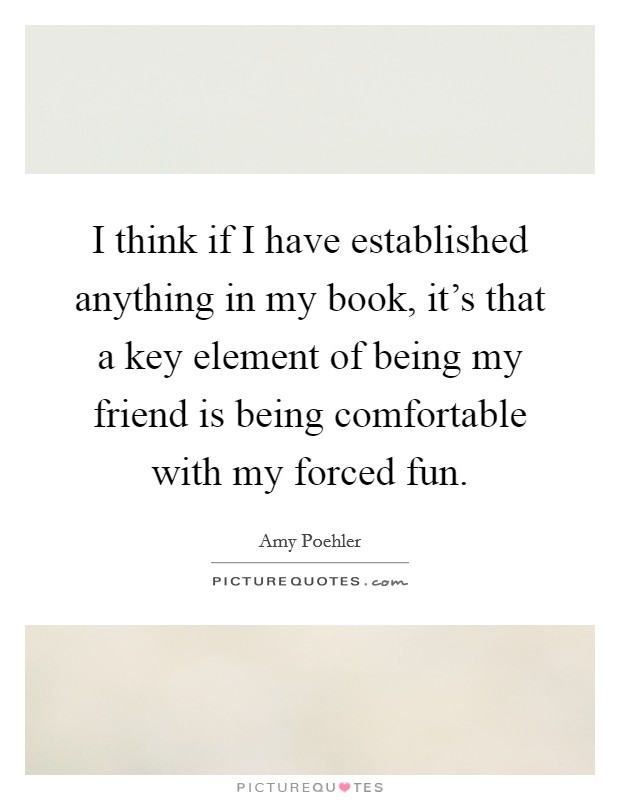 I think if I have established anything in my book, it's that a key element of being my friend is being comfortable with my forced fun. Picture Quote #1