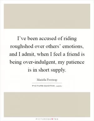 I’ve been accused of riding roughshod over others’ emotions, and I admit, when I feel a friend is being over-indulgent, my patience is in short supply Picture Quote #1