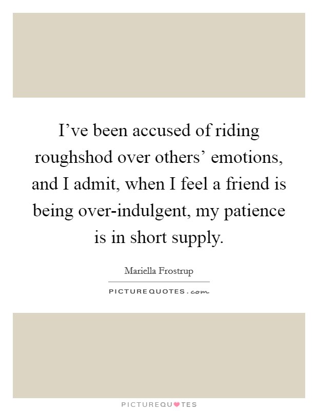 I've been accused of riding roughshod over others' emotions, and I admit, when I feel a friend is being over-indulgent, my patience is in short supply. Picture Quote #1
