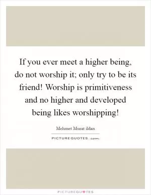 If you ever meet a higher being, do not worship it; only try to be its friend! Worship is primitiveness and no higher and developed being likes worshipping! Picture Quote #1