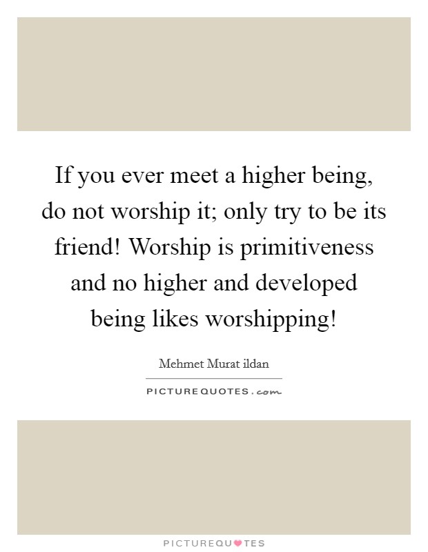 If you ever meet a higher being, do not worship it; only try to be its friend! Worship is primitiveness and no higher and developed being likes worshipping! Picture Quote #1