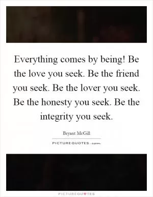 Everything comes by being! Be the love you seek. Be the friend you seek. Be the lover you seek. Be the honesty you seek. Be the integrity you seek Picture Quote #1