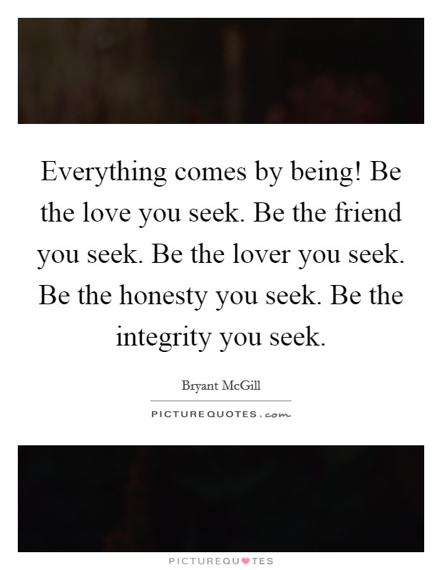 Everything comes by being! Be the love you seek. Be the friend you seek. Be the lover you seek. Be the honesty you seek. Be the integrity you seek. Picture Quote #1