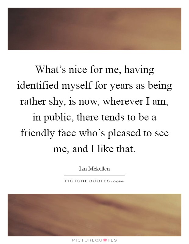 What's nice for me, having identified myself for years as being rather shy, is now, wherever I am, in public, there tends to be a friendly face who's pleased to see me, and I like that. Picture Quote #1