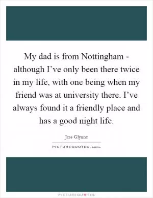 My dad is from Nottingham - although I’ve only been there twice in my life, with one being when my friend was at university there. I’ve always found it a friendly place and has a good night life Picture Quote #1