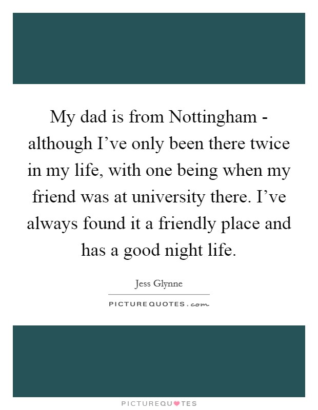 My dad is from Nottingham - although I've only been there twice in my life, with one being when my friend was at university there. I've always found it a friendly place and has a good night life. Picture Quote #1