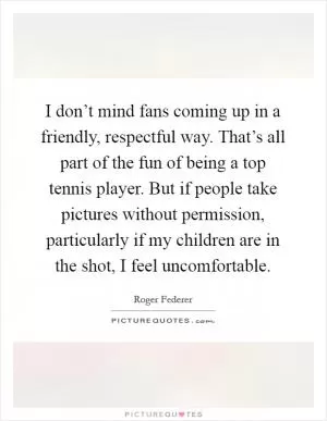 I don’t mind fans coming up in a friendly, respectful way. That’s all part of the fun of being a top tennis player. But if people take pictures without permission, particularly if my children are in the shot, I feel uncomfortable Picture Quote #1