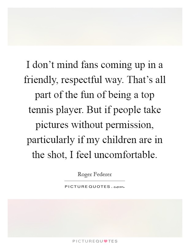 I don't mind fans coming up in a friendly, respectful way. That's all part of the fun of being a top tennis player. But if people take pictures without permission, particularly if my children are in the shot, I feel uncomfortable. Picture Quote #1