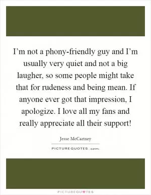 I’m not a phony-friendly guy and I’m usually very quiet and not a big laugher, so some people might take that for rudeness and being mean. If anyone ever got that impression, I apologize. I love all my fans and really appreciate all their support! Picture Quote #1