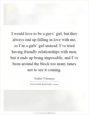 I would love to be a guys’ girl, but they always end up falling in love with me, so I’m a girls’ girl instead. I’ve tried having friendly relationships with men, but it ends up being impossible, and I’ve been around the block too many times not to see it coming Picture Quote #1