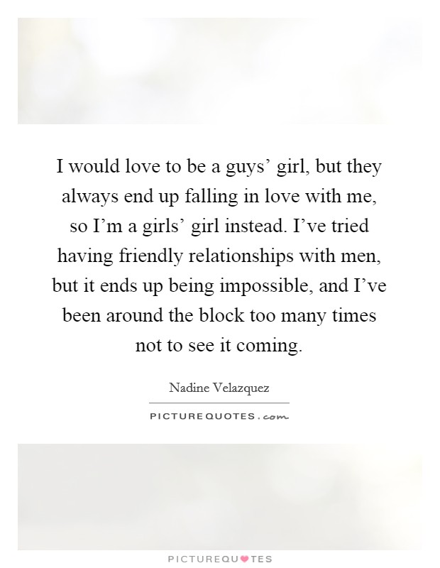 I would love to be a guys' girl, but they always end up falling in love with me, so I'm a girls' girl instead. I've tried having friendly relationships with men, but it ends up being impossible, and I've been around the block too many times not to see it coming. Picture Quote #1